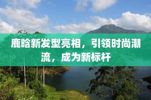 鹿晗新發型亮相，引領時尚潮流，成為新標桿