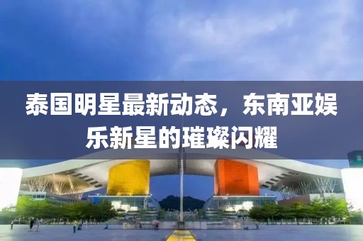 泰國明星最新動態，東南亞娛樂新星的璀璨閃耀