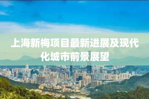 上海新梅項目最新進展及現代化城市前景展望