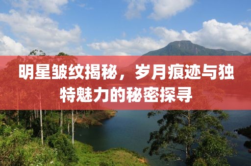 明星皺紋揭秘，歲月痕跡與獨特魅力的秘密探尋