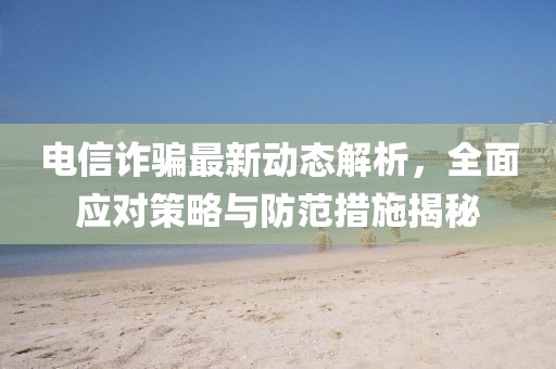 電信詐騙最新動態解析，全面應對策略與防范措施揭秘