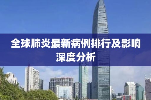 全球肺炎最新病例排行及影響深度分析