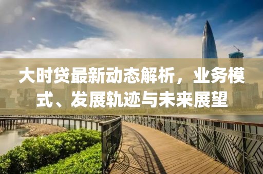 大時貸最新動態解析，業務模式、發展軌跡與未來展望