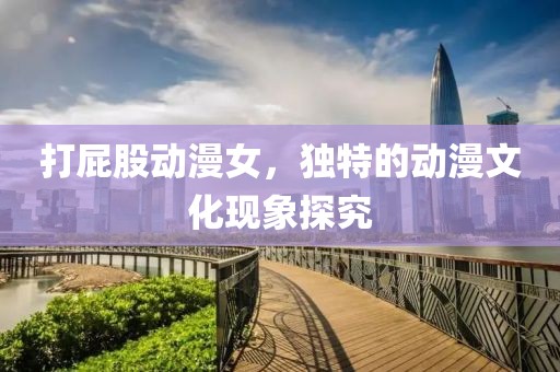 打屁股動漫女，獨特的動漫文化現象探究