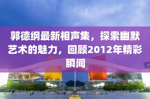 郭德綱最新相聲集，探索幽默藝術的魅力，回顧2012年精彩瞬間