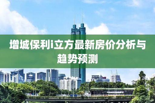 增城保利i立方最新房價分析與趨勢預測