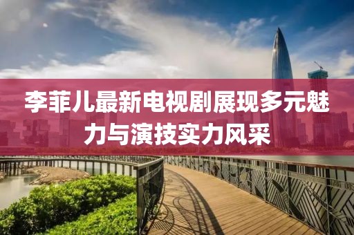 李菲兒最新電視劇展現多元魅力與演技實力風采