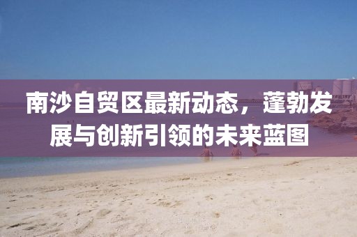 南沙自貿區最新動態，蓬勃發展與創新引領的未來藍圖
