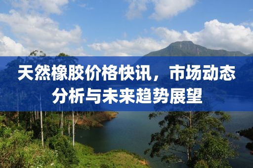 天然橡膠價格快訊，市場動態分析與未來趨勢展望