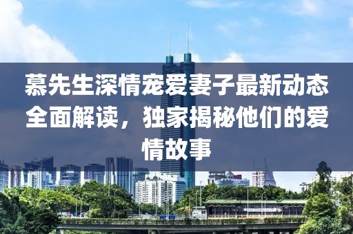 慕先生深情寵愛妻子最新動態(tài)全面解讀，獨(dú)家揭秘他們的愛情故事