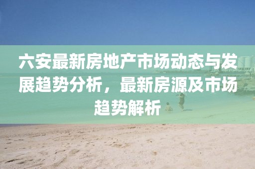 六安最新房地產(chǎn)市場動態(tài)與發(fā)展趨勢分析，最新房源及市場趨勢解析