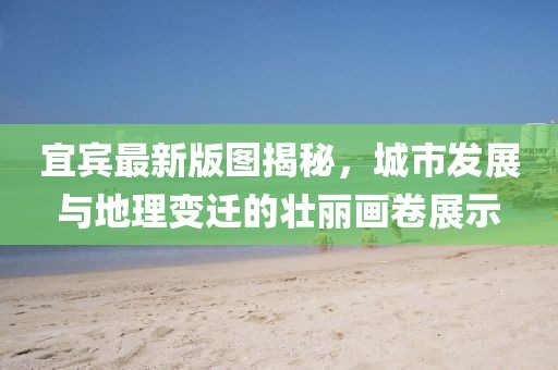 宜賓最新版圖揭秘，城市發展與地理變遷的壯麗畫卷展示