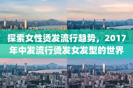 探索女性燙發流行趨勢，2017年中發流行燙發女發型的世界