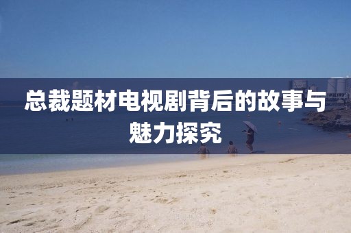 總裁題材電視劇背后的故事與魅力探究