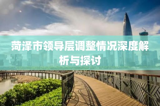 菏澤市領(lǐng)導(dǎo)層調(diào)整情況深度解析與探討