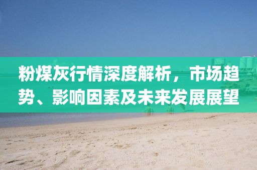 粉煤灰行情深度解析，市場趨勢、影響因素及未來發(fā)展展望