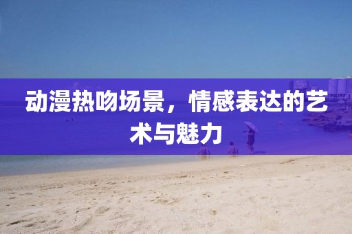 動漫熱吻場景，情感表達的藝術與魅力