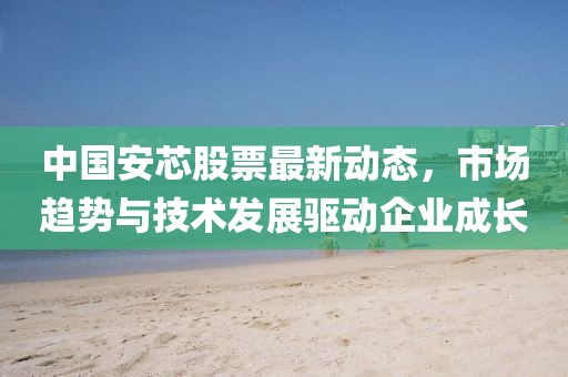 中國安芯股票最新動態，市場趨勢與技術發展驅動企業成長