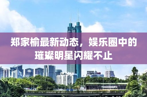 鄭家榆最新動(dòng)態(tài)，娛樂圈中的璀璨明星閃耀不止