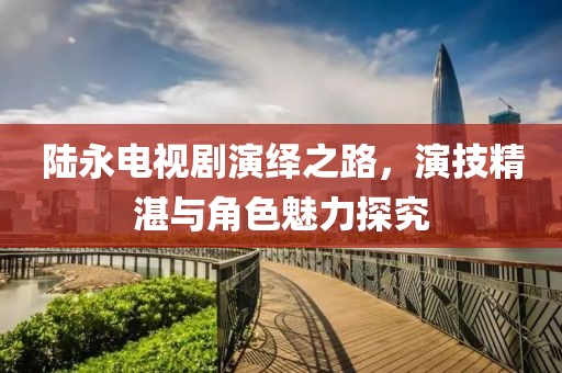 陸永電視劇演繹之路，演技精湛與角色魅力探究