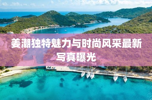 姜潮獨特魅力與時尚風采最新寫真曝光