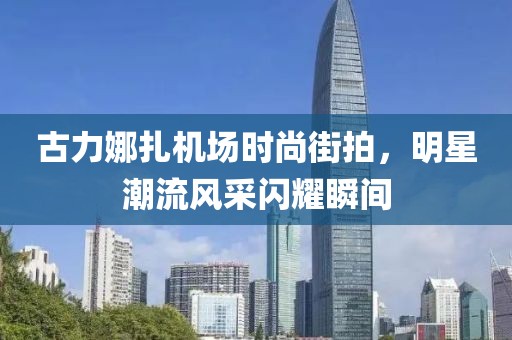 古力娜扎機場時尚街拍，明星潮流風采閃耀瞬間