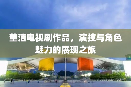 董潔電視劇作品，演技與角色魅力的展現(xiàn)之旅