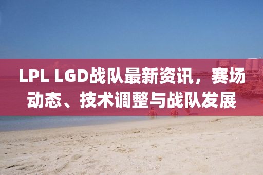 LPL LGD戰隊最新資訊，賽場動態、技術調整與戰隊發展