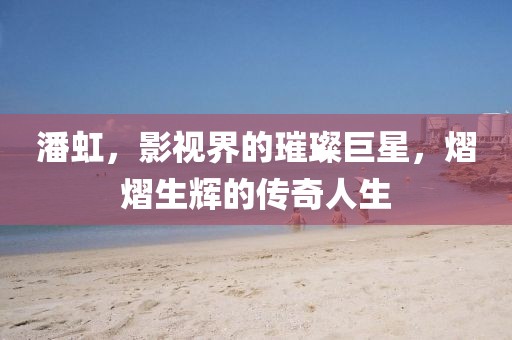 潘虹，影視界的璀璨巨星，熠熠生輝的傳奇人生