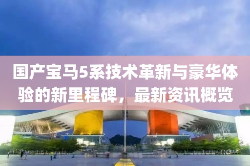 國產寶馬5系技術革新與豪華體驗的新里程碑，最新資訊概覽