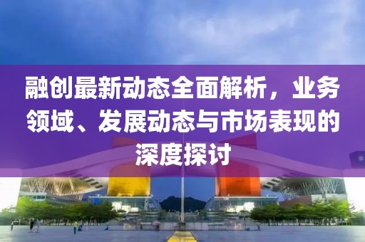 融創最新動態全面解析，業務領域、發展動態與市場表現的深度探討