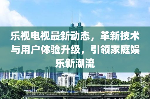 樂視電視最新動態，革新技術與用戶體驗升級，引領家庭娛樂新潮流