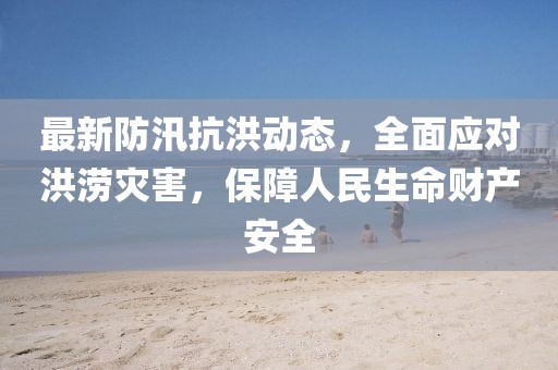 最新防汛抗洪動態，全面應對洪澇災害，保障人民生命財產安全