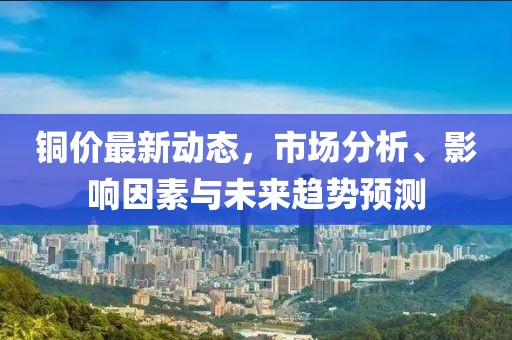 銅價最新動態，市場分析、影響因素與未來趨勢預測