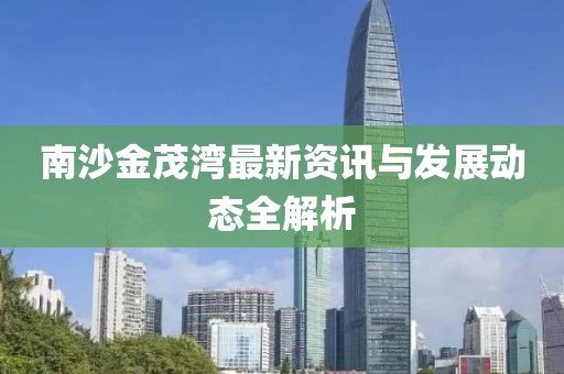 南沙金茂灣最新資訊與發(fā)展動態(tài)全解析