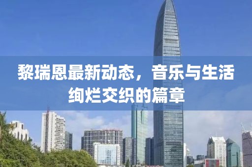 黎瑞恩最新動態(tài)，音樂與生活絢爛交織的篇章