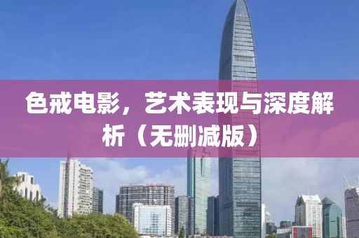 色戒電影，藝術表現與深度解析（無刪減版）