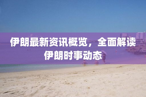 伊朗最新資訊概覽，全面解讀伊朗時事動態