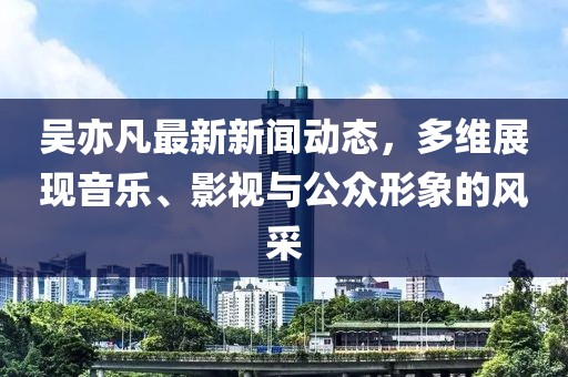 吳亦凡最新新聞動態，多維展現音樂、影視與公眾形象的風采