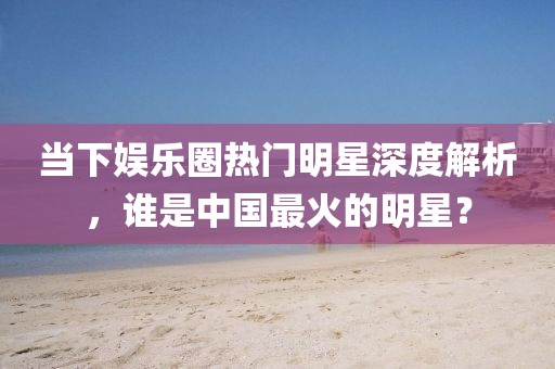 當下娛樂圈熱門明星深度解析，誰是中國最火的明星？