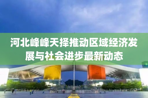 河北峰峰天擇推動區域經濟發展與社會進步最新動態