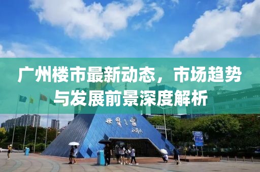 廣州樓市最新動態，市場趨勢與發展前景深度解析