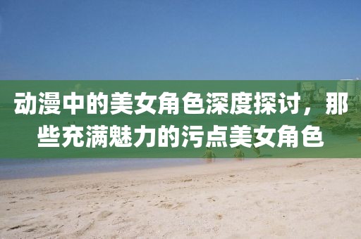 動漫中的美女角色深度探討，那些充滿魅力的污點美女角色