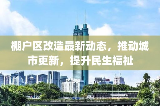 棚戶區改造最新動態，推動城市更新，提升民生福祉