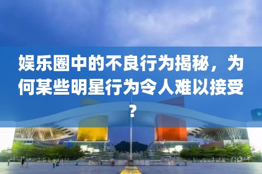 娛樂圈中的不良行為揭秘，為何某些明星行為令人難以接受？