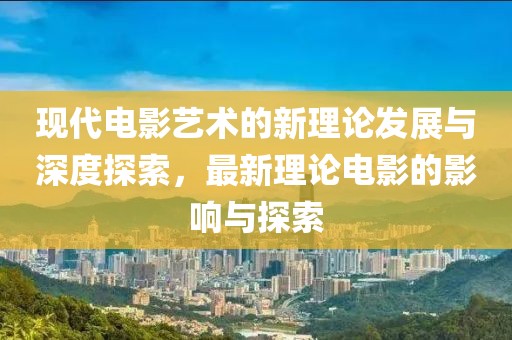 現代電影藝術的新理論發展與深度探索，最新理論電影的影響與探索