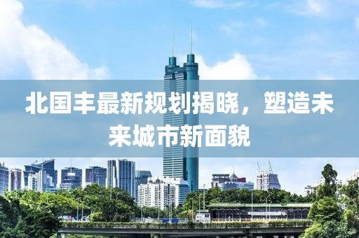 北國(guó)豐最新規(guī)劃揭曉，塑造未來城市新面貌