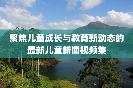 聚焦兒童成長與教育新動態(tài)的最新兒童新聞視頻集