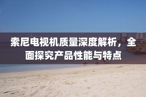 索尼電視機質量深度解析，全面探究產品性能與特點