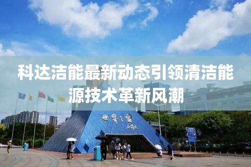 科達潔能最新動態引領清潔能源技術革新風潮